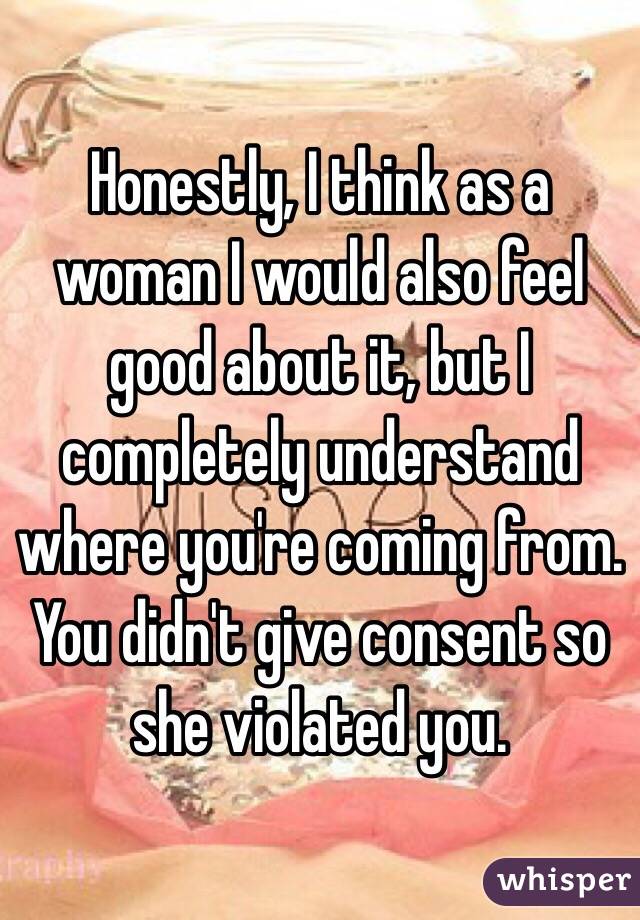 Honestly, I think as a woman I would also feel good about it, but I completely understand where you're coming from. You didn't give consent so she violated you. 