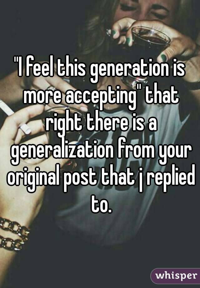 "I feel this generation is more accepting" that right there is a generalization from your original post that j replied to.