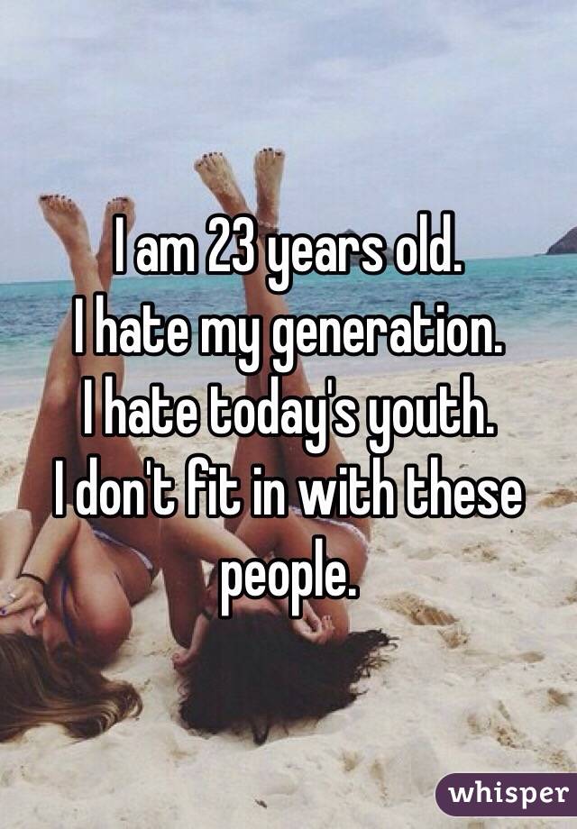 I am 23 years old. 
I hate my generation. 
I hate today's youth. 
I don't fit in with these people. 