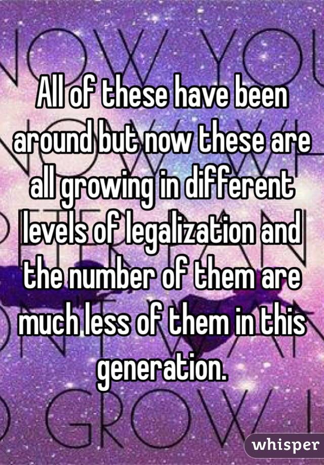 All of these have been around but now these are all growing in different levels of legalization and the number of them are much less of them in this generation.