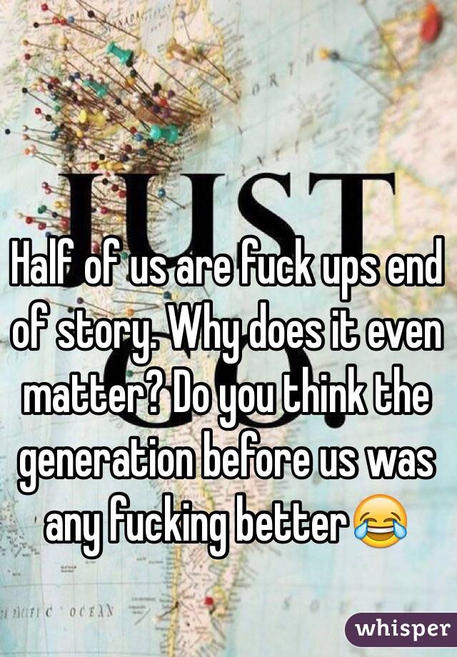 Half of us are fuck ups end of story. Why does it even matter? Do you think the generation before us was any fucking better😂