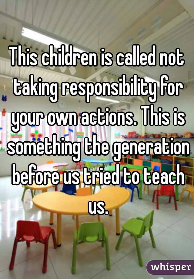 This children is called not taking responsibility for your own actions. This is something the generation before us tried to teach us.