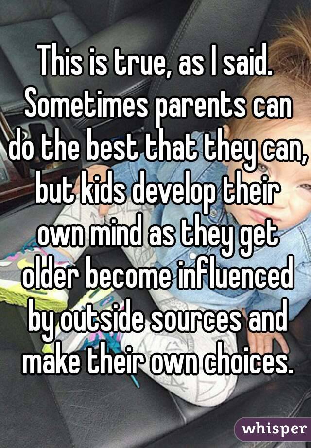 This is true, as I said. Sometimes parents can do the best that they can, but kids develop their own mind as they get older become influenced by outside sources and make their own choices.