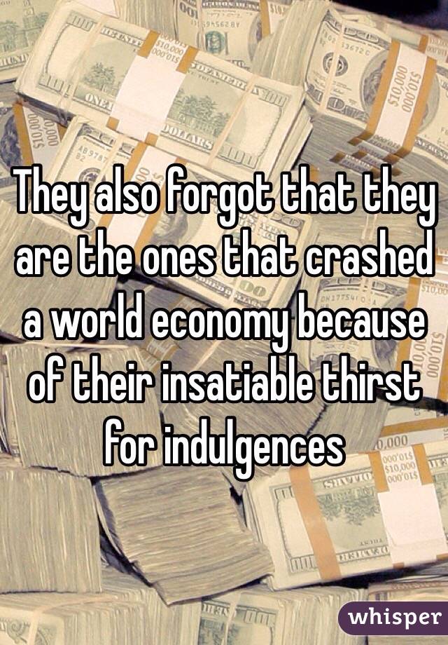 They also forgot that they are the ones that crashed a world economy because of their insatiable thirst for indulgences