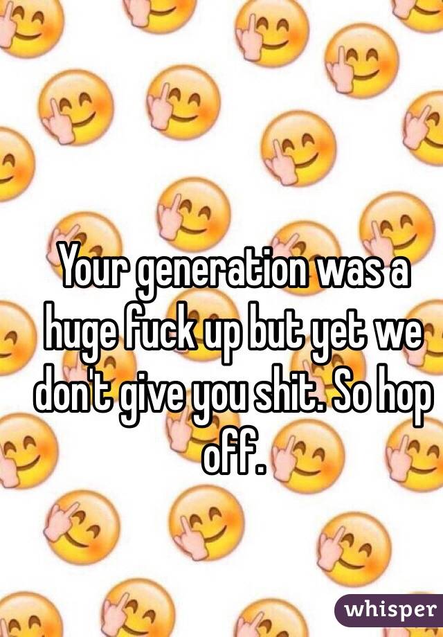 Your generation was a huge fuck up but yet we don't give you shit. So hop off.