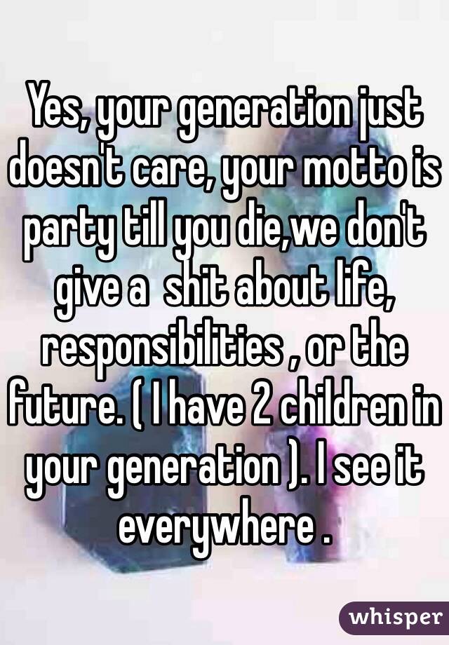 Yes, your generation just doesn't care, your motto is party till you die,we don't give a  shit about life, responsibilities , or the future. ( I have 2 children in your generation ). I see it everywhere . 