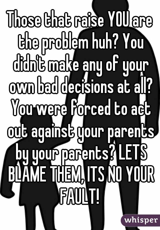 Those that raise YOU are the problem huh? You didn't make any of your own bad decisions at all? You were forced to act out against your parents by your parents? LETS BLAME THEM, ITS NO YOUR FAULT! 