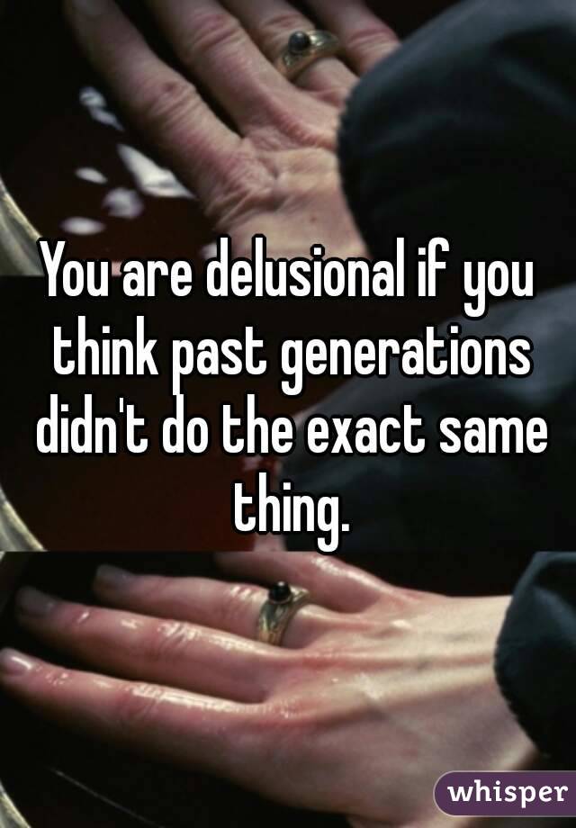 You are delusional if you think past generations didn't do the exact same thing.