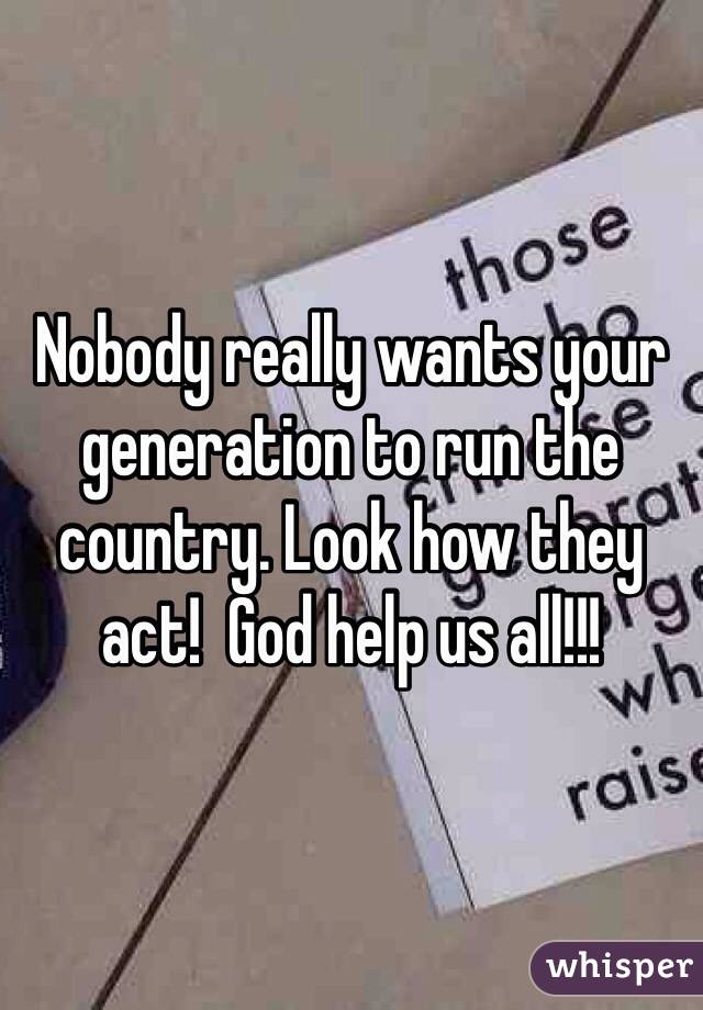 Nobody really wants your generation to run the country. Look how they act!  God help us all!!! 