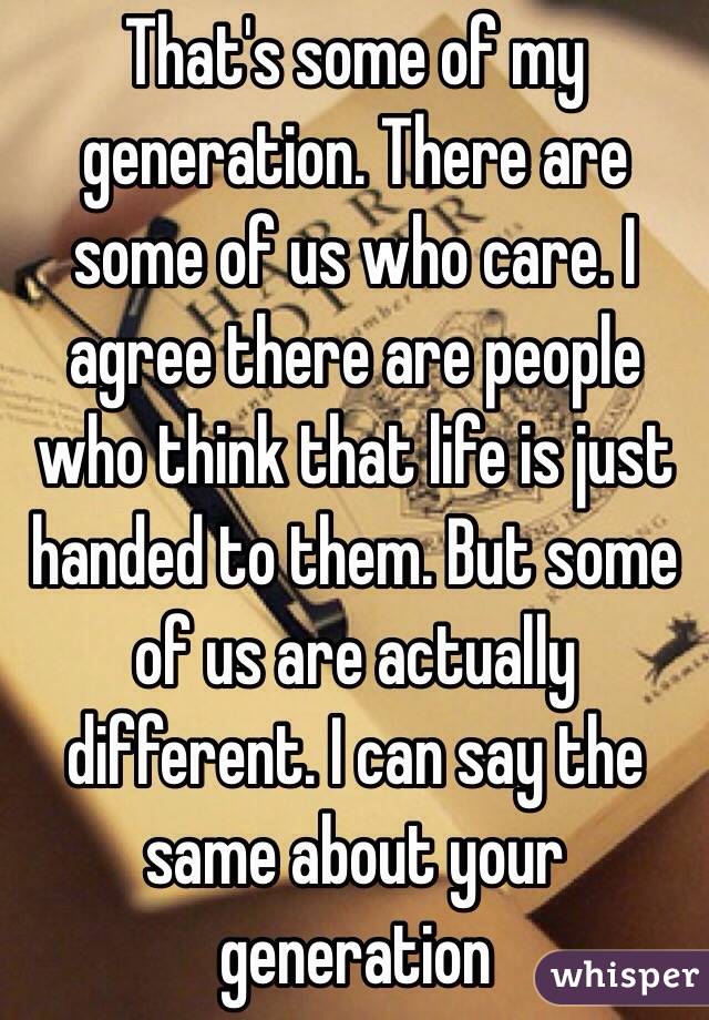 That's some of my generation. There are some of us who care. I agree there are people who think that life is just handed to them. But some of us are actually different. I can say the same about your generation 