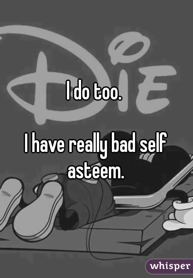 I do too. 

I have really bad self asteem. 