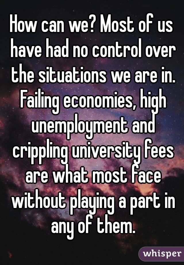 How can we? Most of us have had no control over the situations we are in. Failing economies, high unemployment and crippling university fees are what most face without playing a part in any of them.