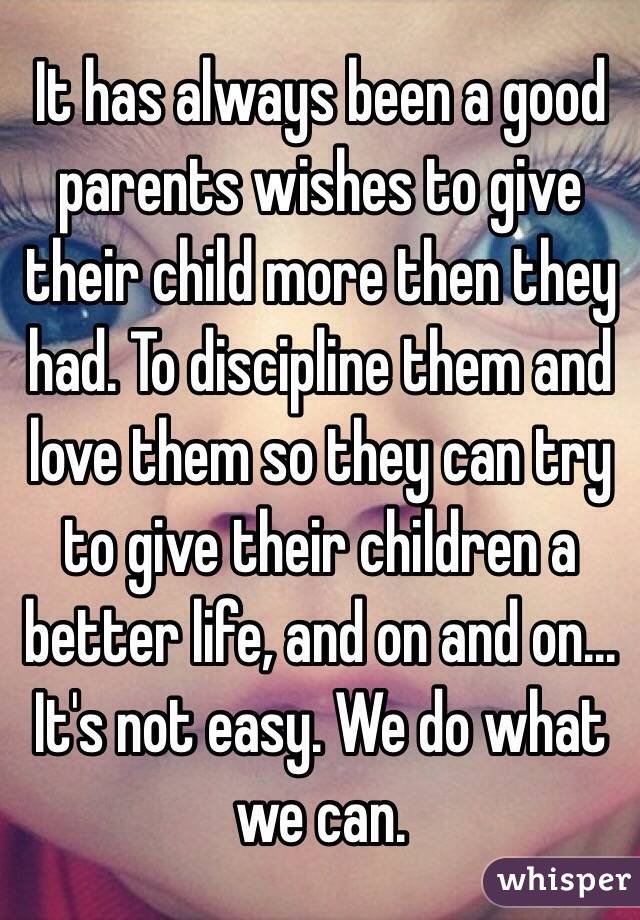 It has always been a good parents wishes to give their child more then they had. To discipline them and love them so they can try to give their children a better life, and on and on... It's not easy. We do what we can.