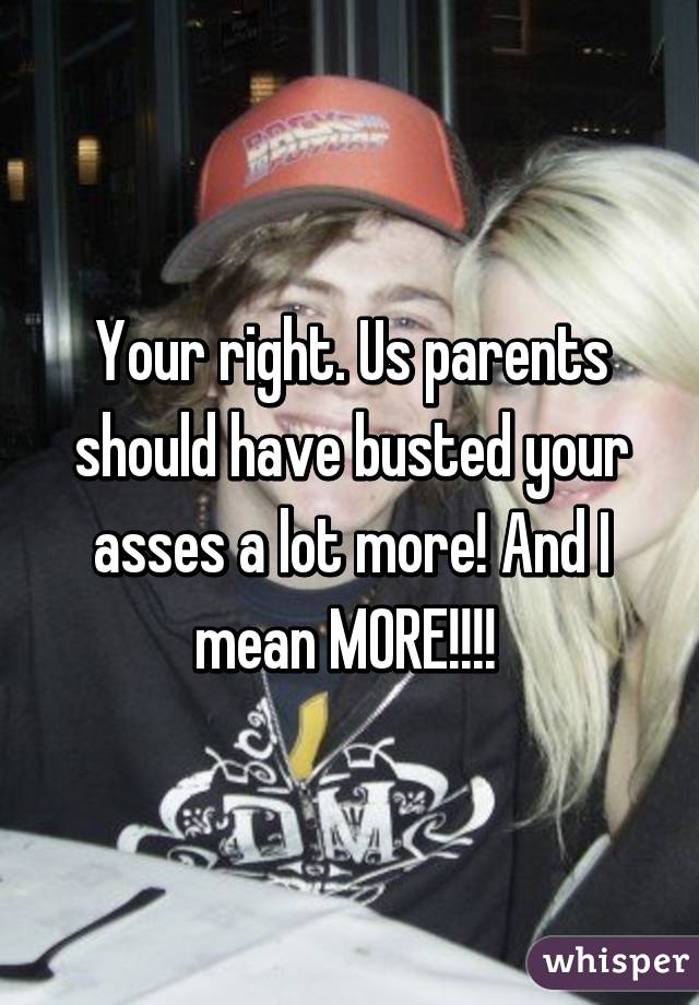 Your right. Us parents should have busted your asses a lot more! And I mean MORE!!!! 