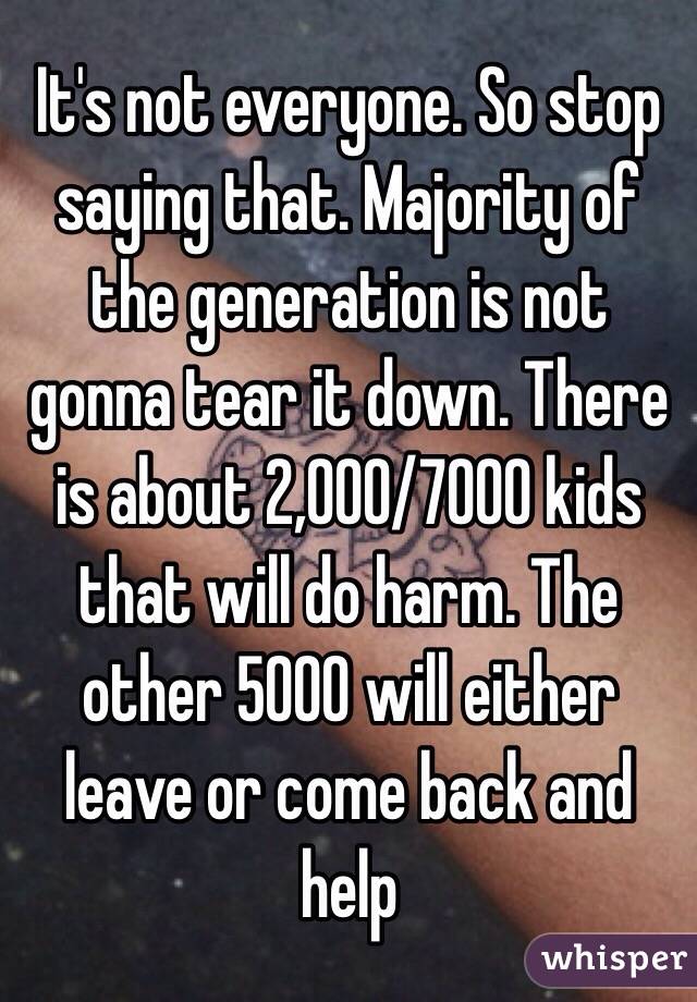 It's not everyone. So stop saying that. Majority of the generation is not gonna tear it down. There is about 2,000/7000 kids that will do harm. The other 5000 will either leave or come back and help