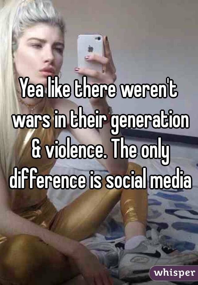 Yea like there weren't wars in their generation & violence. The only difference is social media