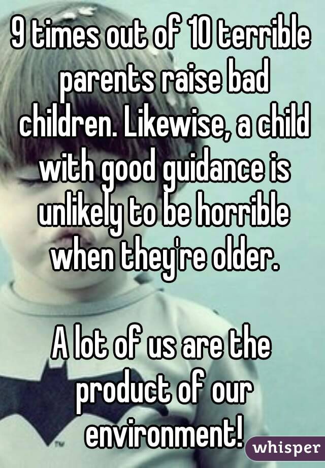 9 times out of 10 terrible parents raise bad children. Likewise, a child with good guidance is unlikely to be horrible when they're older.

A lot of us are the product of our environment!