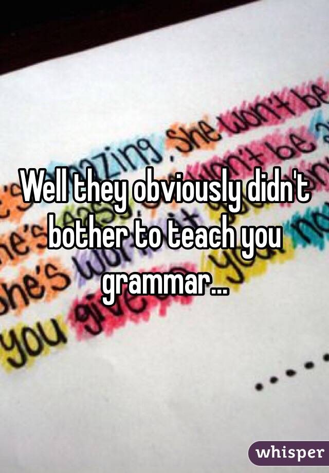 Well they obviously didn't bother to teach you grammar...