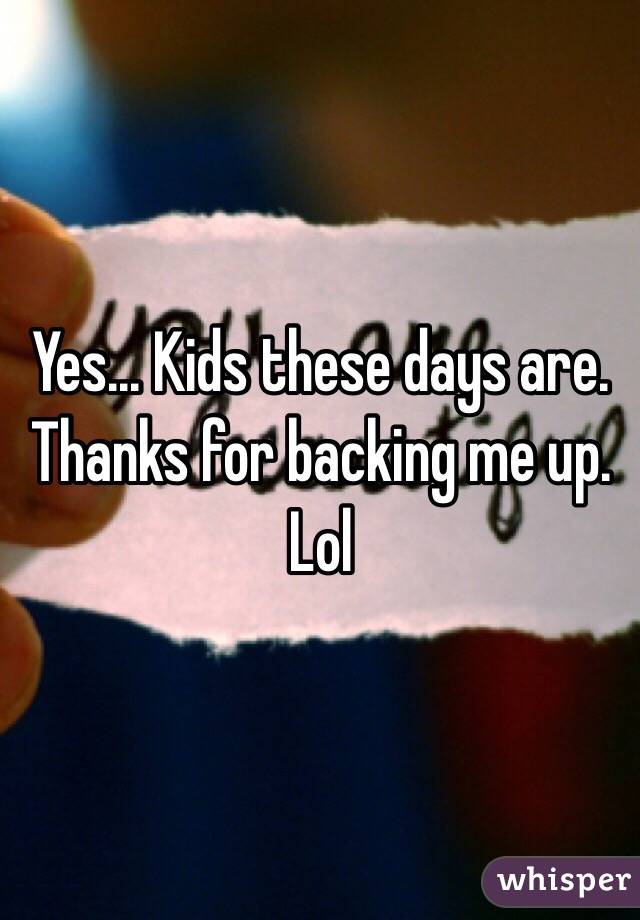 Yes... Kids these days are. Thanks for backing me up. Lol