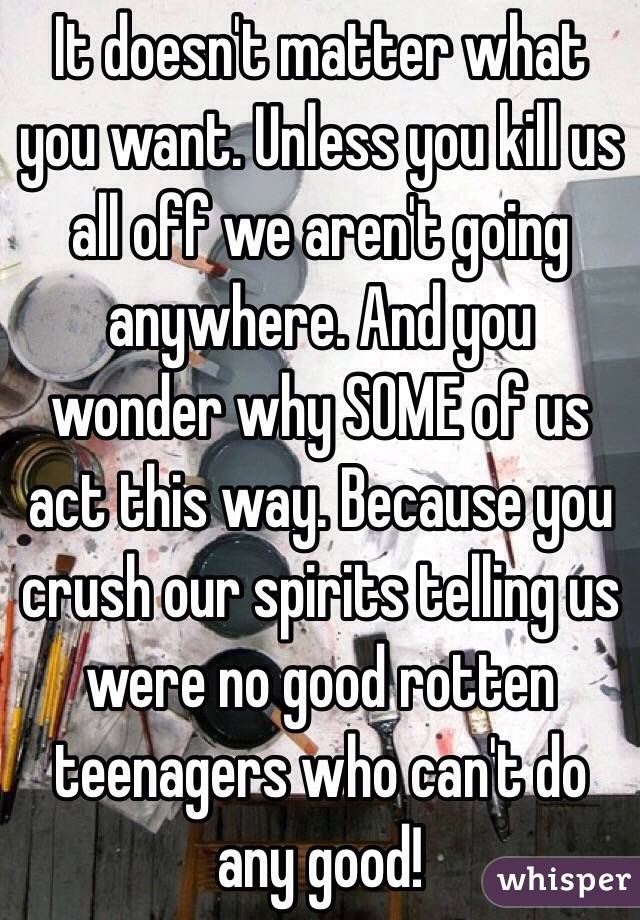 It doesn't matter what you want. Unless you kill us all off we aren't going anywhere. And you wonder why SOME of us act this way. Because you crush our spirits telling us were no good rotten teenagers who can't do any good!