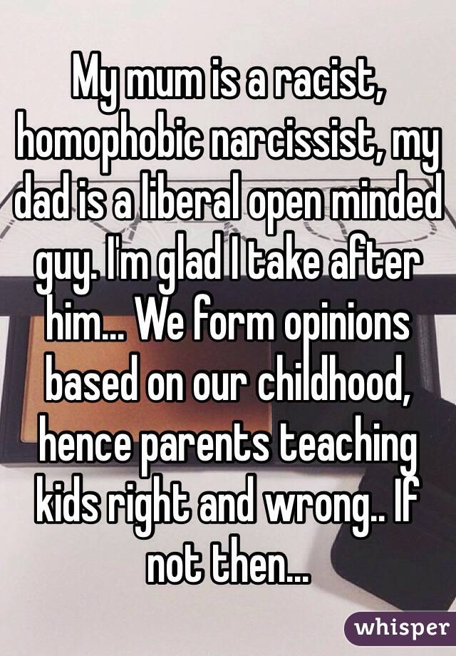 My mum is a racist, homophobic narcissist, my dad is a liberal open minded guy. I'm glad I take after him... We form opinions based on our childhood, hence parents teaching kids right and wrong.. If not then...   