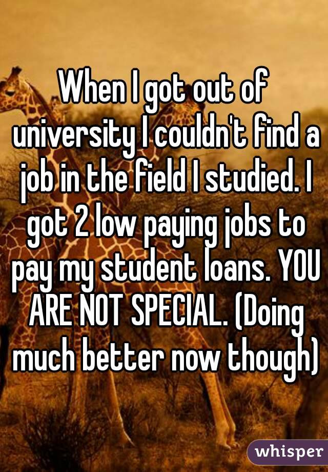 When I got out of university I couldn't find a job in the field I studied. I got 2 low paying jobs to pay my student loans. YOU ARE NOT SPECIAL. (Doing much better now though)