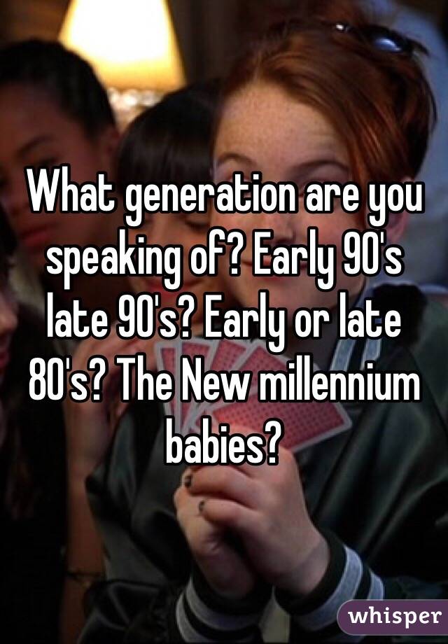 What generation are you speaking of? Early 90's late 90's? Early or late 80's? The New millennium babies? 