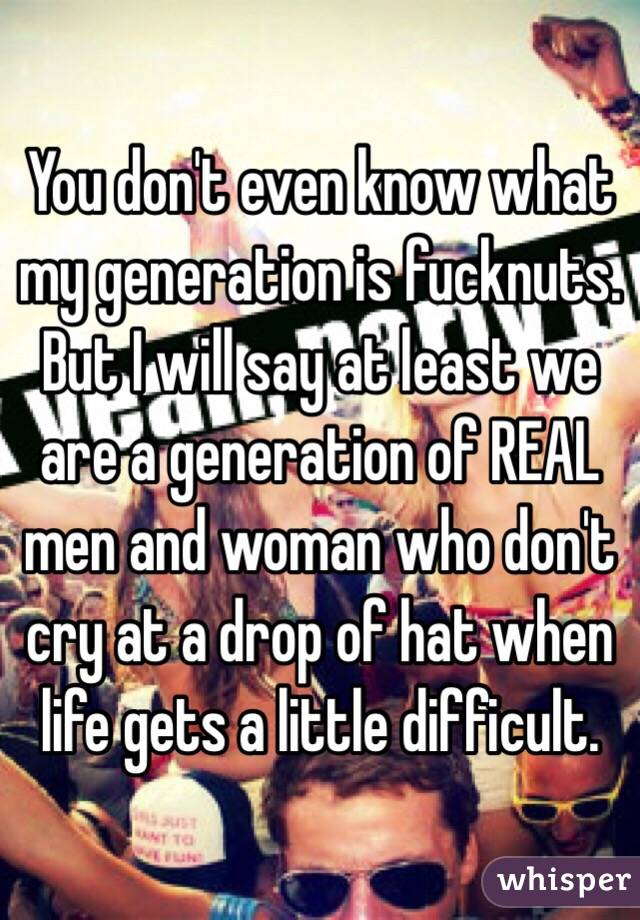 You don't even know what my generation is fucknuts.  But I will say at least we are a generation of REAL men and woman who don't cry at a drop of hat when life gets a little difficult.  