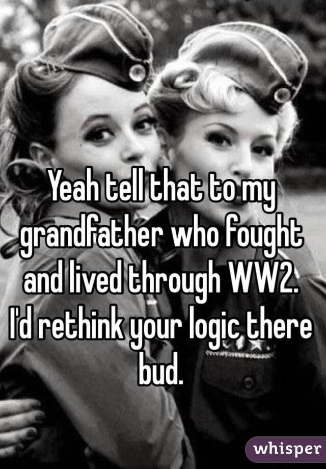 Yeah tell that to my grandfather who fought and lived through WW2.  I'd rethink your logic there bud. 