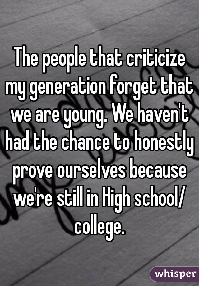 The people that criticize my generation forget that we are young. We haven't had the chance to honestly prove ourselves because we're still in High school/college. 