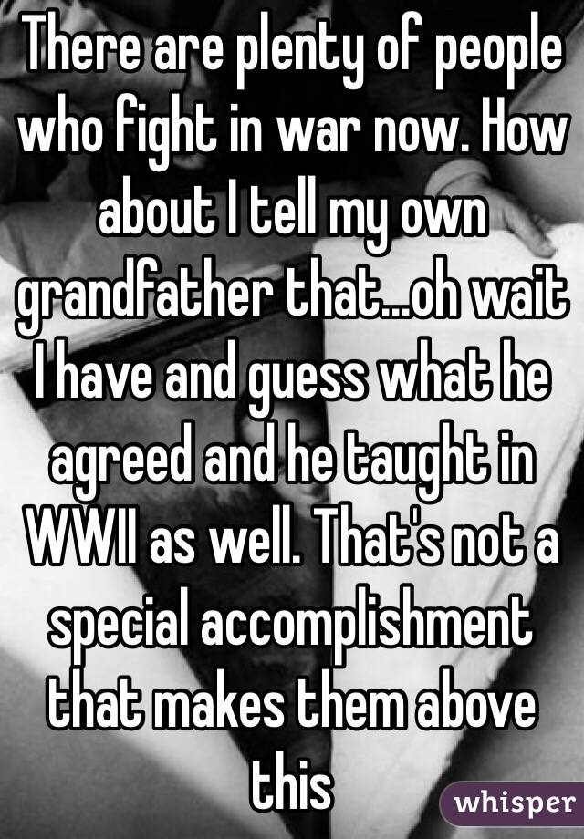 There are plenty of people who fight in war now. How about I tell my own grandfather that...oh wait I have and guess what he agreed and he taught in WWII as well. That's not a special accomplishment that makes them above this