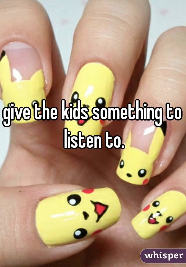 give the kids something to listen to.