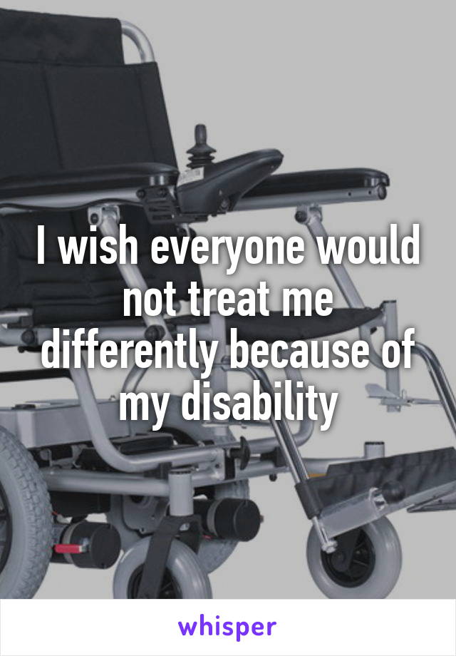I wish everyone would not treat me differently because of my disability