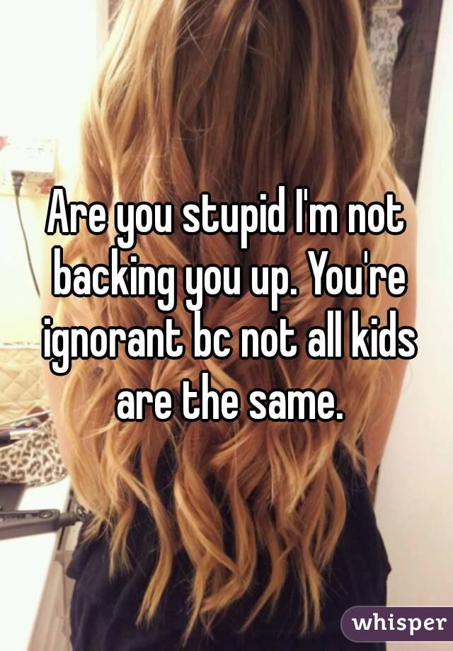 Are you stupid I'm not backing you up. You're ignorant bc not all kids are the same.