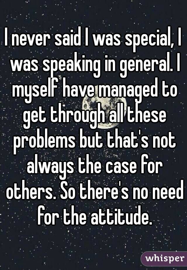 I never said I was special, I was speaking in general. I myself have managed to get through all these problems but that's not always the case for others. So there's no need for the attitude.