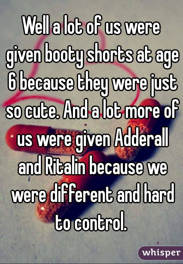 Well a lot of us were given booty shorts at age 6 because they were just so cute. And a lot more of us were given Adderall and Ritalin because we were different and hard to control. 