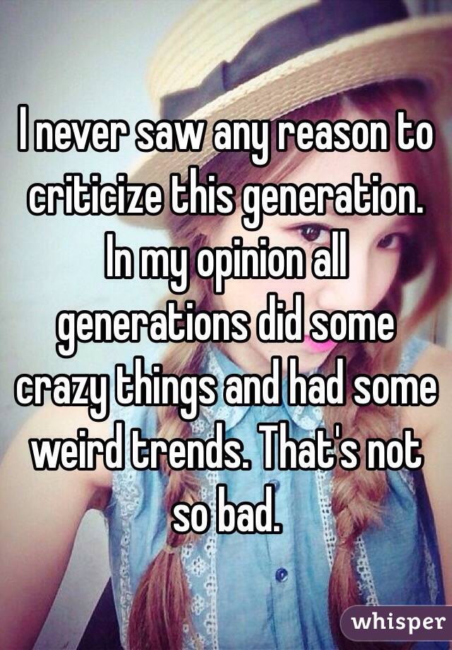 I never saw any reason to criticize this generation. In my opinion all generations did some crazy things and had some weird trends. That's not so bad. 