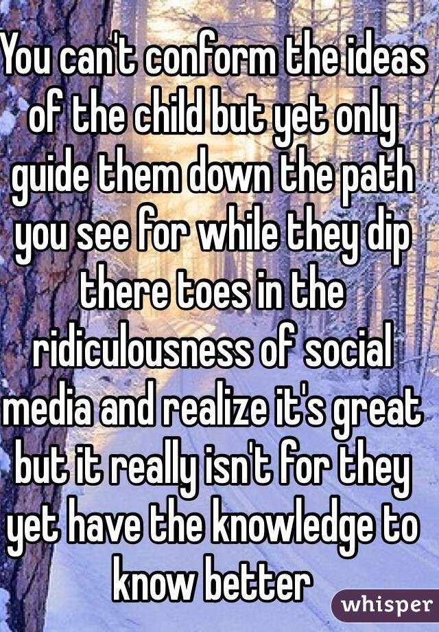 You can't conform the ideas of the child but yet only guide them down the path you see for while they dip there toes in the ridiculousness of social media and realize it's great but it really isn't for they yet have the knowledge to know better