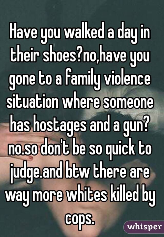 Have you walked a day in their shoes?no,have you gone to a family violence situation where someone has hostages and a gun?no.so don't be so quick to judge.and btw there are way more whites killed by cops.