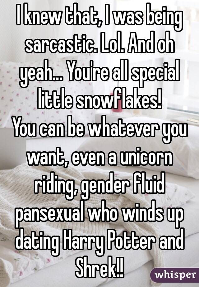 I knew that, I was being sarcastic. Lol. And oh yeah... You're all special little snowflakes! 
You can be whatever you want, even a unicorn riding, gender fluid pansexual who winds up dating Harry Potter and Shrek!!