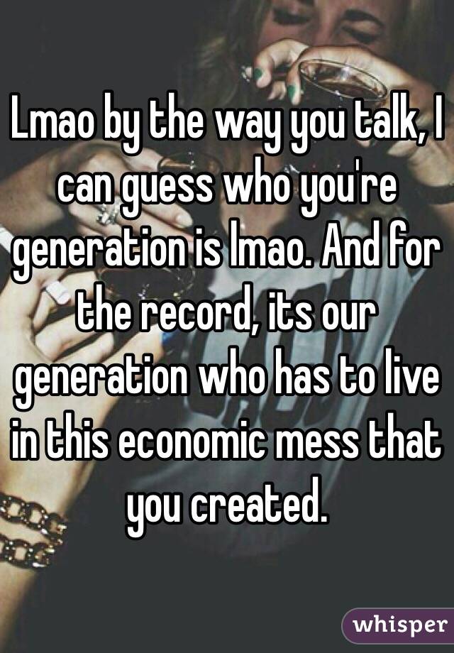 Lmao by the way you talk, I can guess who you're generation is lmao. And for the record, its our generation who has to live in this economic mess that you created.