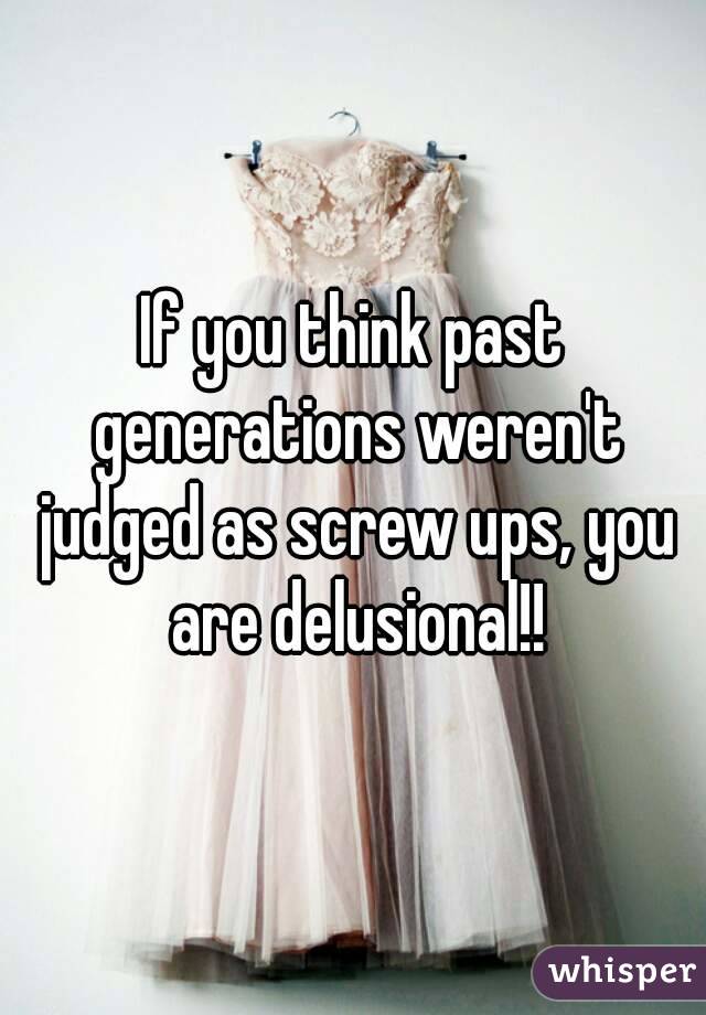 If you think past generations weren't judged as screw ups, you are delusional!!