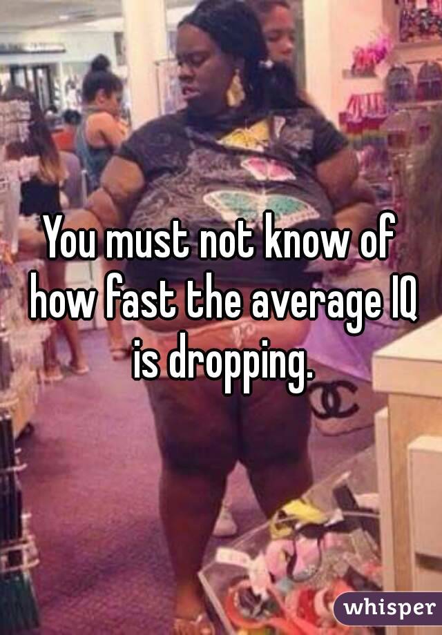 You must not know of how fast the average IQ is dropping.