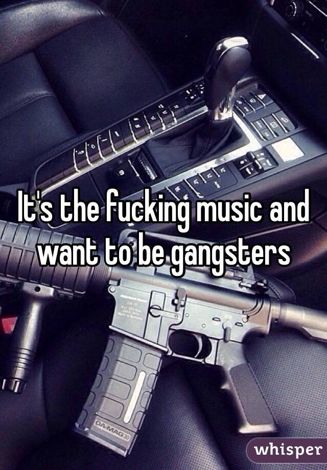 It's the fucking music and want to be gangsters 