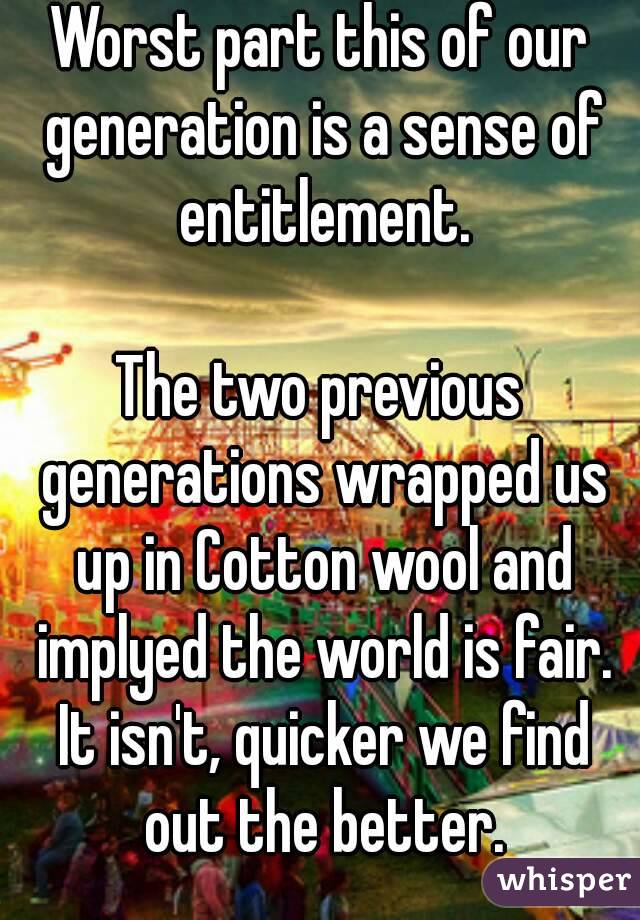 Worst part this of our generation is a sense of entitlement.

The two previous generations wrapped us up in Cotton wool and implyed the world is fair. It isn't, quicker we find out the better.