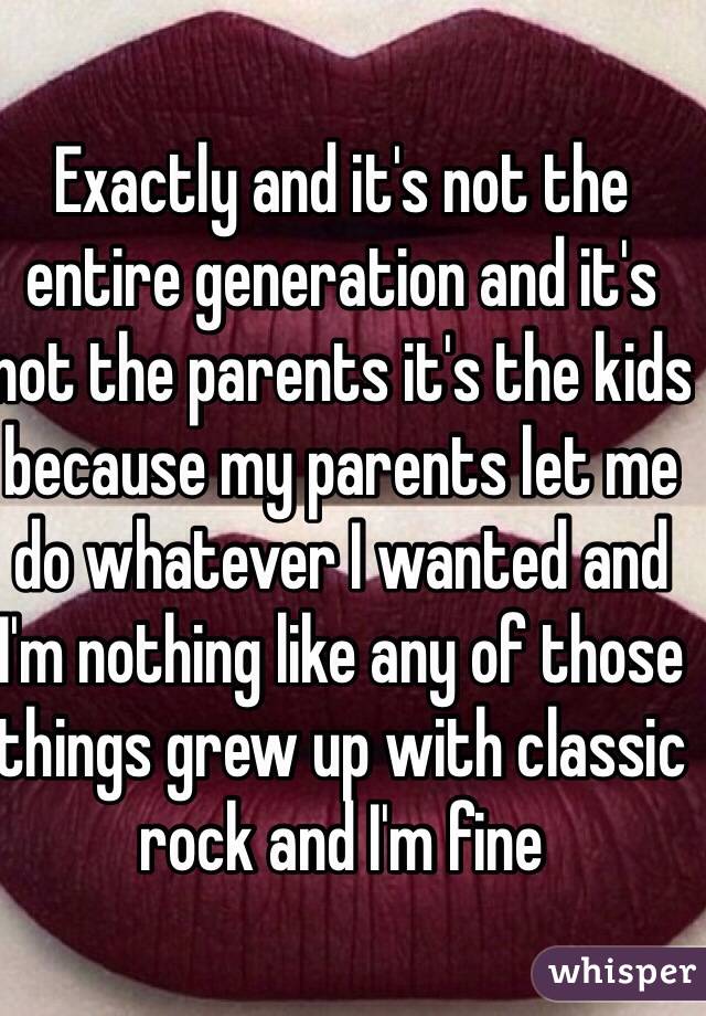 Exactly and it's not the entire generation and it's not the parents it's the kids because my parents let me do whatever I wanted and I'm nothing like any of those things grew up with classic rock and I'm fine 