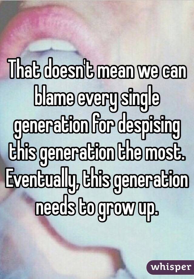 That doesn't mean we can blame every single generation for despising this generation the most. Eventually, this generation needs to grow up. 