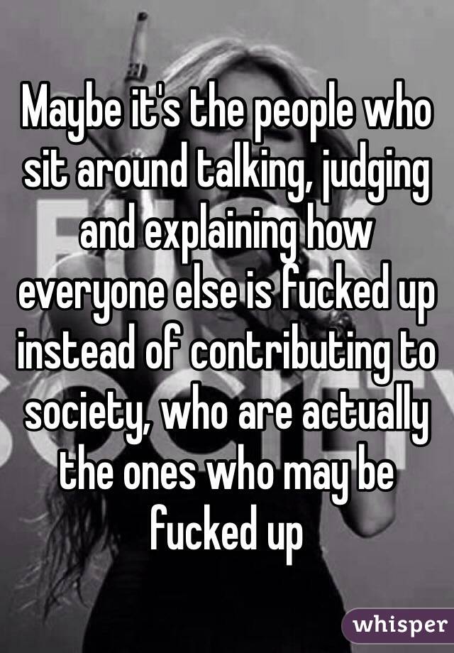 Maybe it's the people who sit around talking, judging and explaining how everyone else is fucked up instead of contributing to society, who are actually the ones who may be fucked up