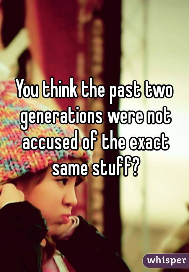 You think the past two generations were not accused of the exact same stuff?