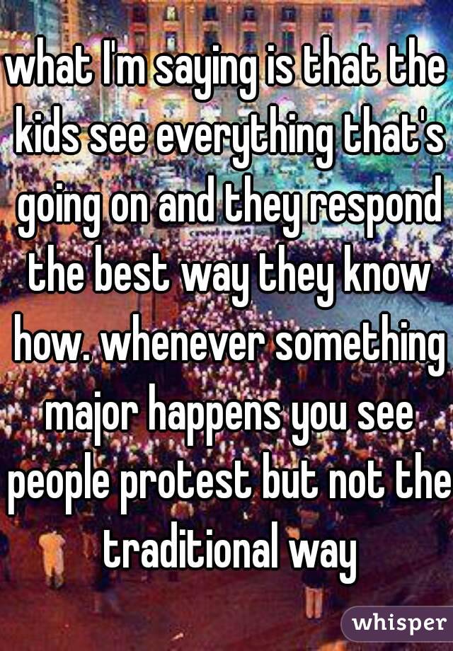 what I'm saying is that the kids see everything that's going on and they respond the best way they know how. whenever something major happens you see people protest but not the traditional way